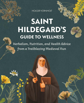 Saint Hildegard's Guide to Wellness - Herbalism, Nutrition, and Health Advice from a Trailblazing Medieval Nun