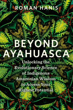 Beyond Ayahuasca Unlocking the Evolutionary Science of Indigenous Amazonian Wisdom to Access Your Highest Potential